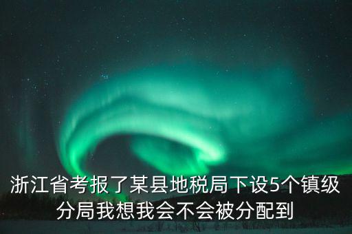 進地稅局后如何分配，浙江省考報了某縣地稅局下設5個鎮(zhèn)級分局我想我會不會被分配到