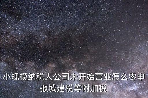 城建稅如何零申報，小規(guī)模納稅人公司未開始營業(yè)怎么零申報城建稅等附加稅