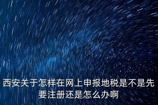 陜西如何申報地稅，西安關于怎樣在網(wǎng)上申報地稅是不是先要注冊還是怎么辦啊