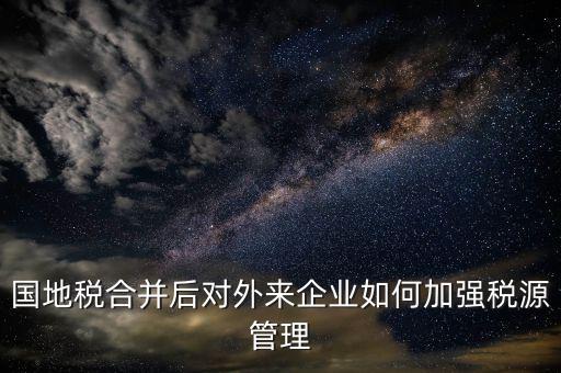 國(guó)地稅如何加強(qiáng)稅源戶籍管理，國(guó)地稅合并后對(duì)外來企業(yè)如何加強(qiáng)稅源管理