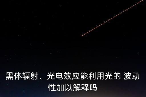 黑體輻射、光電效應(yīng)能利用光的 波動性加以解釋嗎