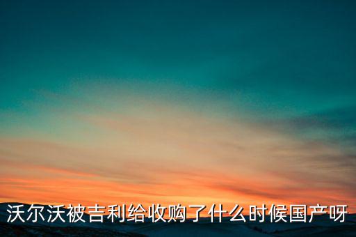長(zhǎng)安沃爾沃什么時(shí)候合資到期，沃爾沃被吉利給收購(gòu)了什么時(shí)候國(guó)產(chǎn)呀