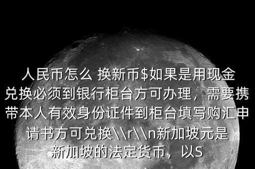  人民幣怎么 換新幣$如果是用現(xiàn)金兌換必須到銀行柜臺方可辦理，需要攜帶本人有效身份證件到柜臺填寫購匯申請書方可兌換\\r\\n新加坡元是新加坡的法定貨幣，以S