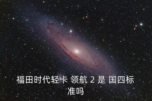 怎么查輕卡是國四的,福田時代輕卡 2 不是國四標(biāo)配!