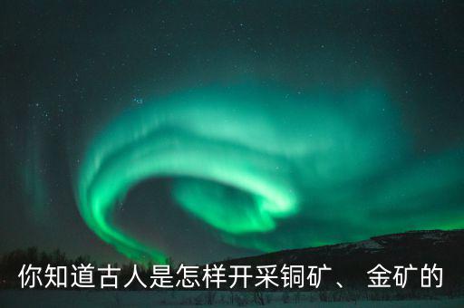 你知道古人是怎樣開(kāi)采銅礦、 金礦的