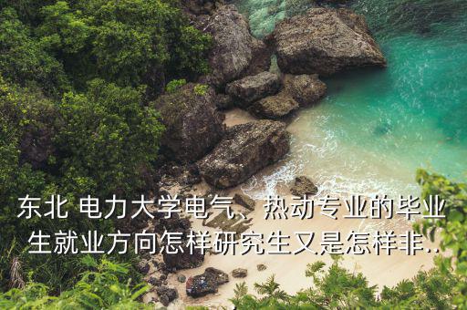 東北 電力大學(xué)電氣、熱動專業(yè)的畢業(yè)生就業(yè)方向怎樣研究生又是怎樣非...