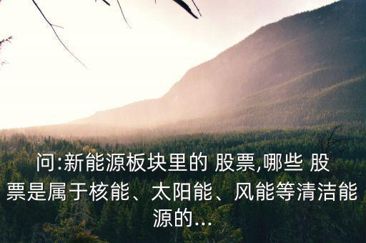 問(wèn):新能源板塊里的 股票,哪些 股票是屬于核能、太陽(yáng)能、風(fēng)能等清潔能源的...