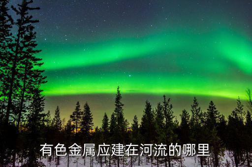 有色金屬下游是什么，有色金屬應(yīng)建在河流的哪里