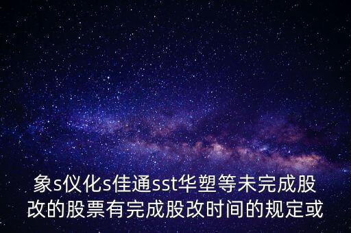 s佳通什么時(shí)候股改，象s儀化s佳通sst華塑等未完成股改的股票有完成股改時(shí)間的規(guī)定或