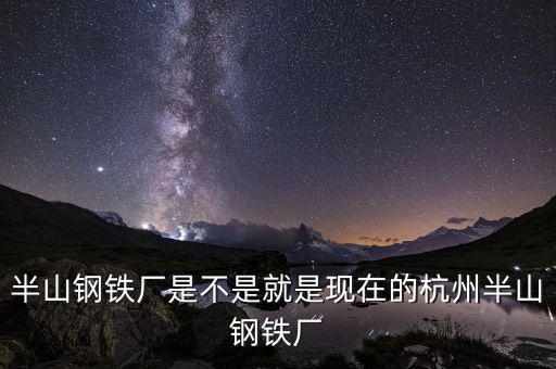 杭州鋼鐵廠(chǎng)做什么的，半山鋼鐵廠(chǎng)是不是就是現(xiàn)在的杭州半山鋼鐵廠(chǎng)