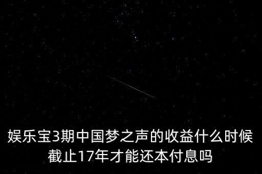 娛樂(lè)寶什么時(shí)候收益，娛樂(lè)寶3期中國(guó)夢(mèng)之聲的收益什么時(shí)候截止17年才能還本付息嗎