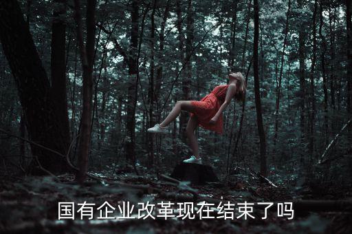 國企改革什么時候結(jié)束，國有企業(yè)改革現(xiàn)在結(jié)束了嗎