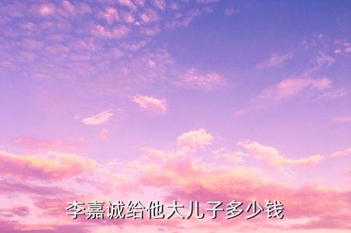李嘉誠財產(chǎn)為什么給兒子，李嘉誠給他大兒子多少錢