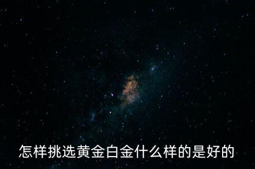 黃金選什么樣的，怎樣挑選黃金白金什么樣的是好的