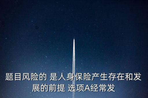 風險的什么是人身保險產(chǎn)生，題目風險的 是人身保險產(chǎn)生存在和發(fā)展的前提 選項A經(jīng)常發(fā)