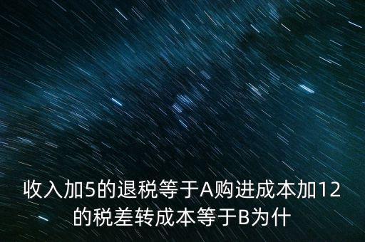 收入加5的退稅等于A(yíng)購(gòu)進(jìn)成本加12的稅差轉(zhuǎn)成本等于B為什