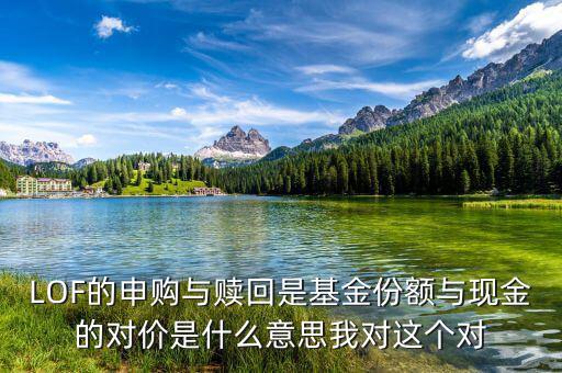 現(xiàn)金對價什么意思，LOF的申購與贖回是基金份額與現(xiàn)金的對價是什么意思我對這個對