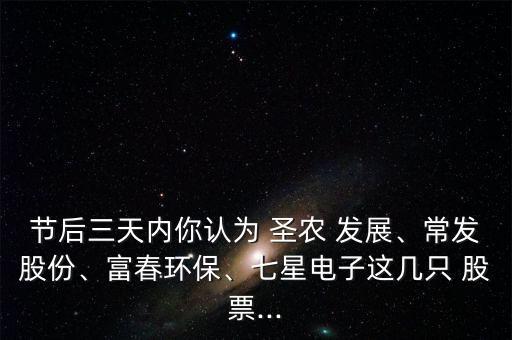 節(jié)后三天內(nèi)你認(rèn)為 圣農(nóng) 發(fā)展、常發(fā)股份、富春環(huán)保、七星電子這幾只 股票...