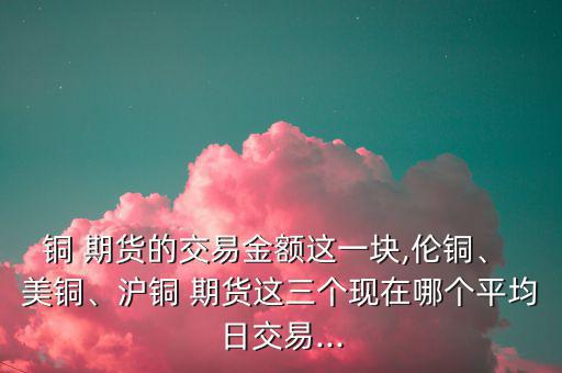 銅 期貨的交易金額這一塊,倫銅、 美銅、滬銅 期貨這三個(gè)現(xiàn)在哪個(gè)平均日交易...