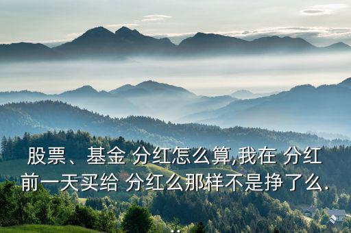 股票、基金 分紅怎么算,我在 分紅前一天買給 分紅么那樣不是掙了么...