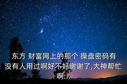  東方 財(cái)富網(wǎng)上的那個(gè) 操盤密碼有沒有人用過啊好不好謝謝了,大神幫忙啊...