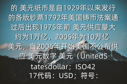 朋友, 美元是在何時誕生的在它誕生以來,共發(fā)行了多少 美元$目前流通的 美元紙幣是自1929年以來發(fā)行的各版鈔票1792年美國鑄幣法案通過后出現(xiàn)1975年前 美元供應(yīng)量大約為1萬億，2005年為10萬億 美元，自2006年開始美國不公布供應(yīng) 美元數(shù)字 美元（UnitedStatesdollar；ISO4217代碼：USD；符號：