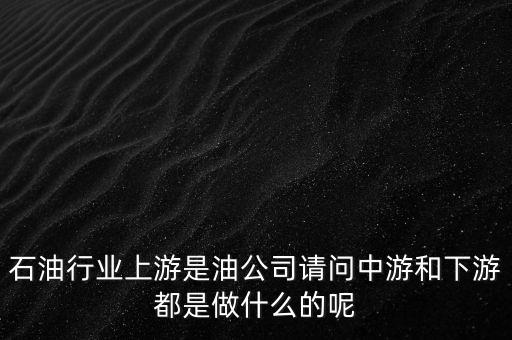 石油產(chǎn)業(yè)上中下游指什么，石油行業(yè)上游是油公司請(qǐng)問(wèn)中游和下游都是做什么的呢