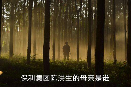 陳洪生為什么被免職，保利集團陳洪生的母親是誰