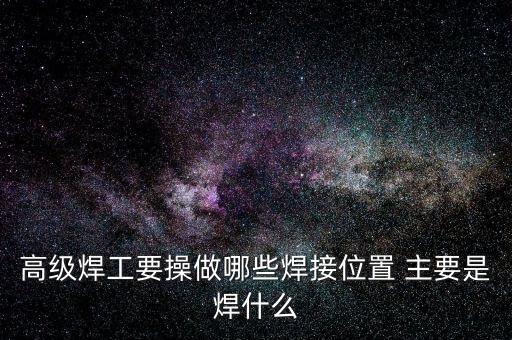 修高鐵焊工需要焊什么，高級焊工要操做哪些焊接位置 主要是焊什么