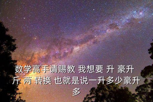 為什么叫轉(zhuǎn)換升水，數(shù)學(xué)高手請(qǐng)賜教 我想要 升 豪升 斤 兩 轉(zhuǎn)換 也就是說(shuō)一升多少豪升多