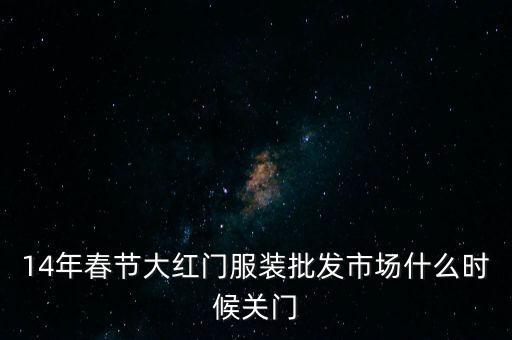 2014年大紅門批發(fā)市場(chǎng)什么時(shí)候關(guān)門，14年春節(jié)大紅門服裝批發(fā)市場(chǎng)什么時(shí)候關(guān)門