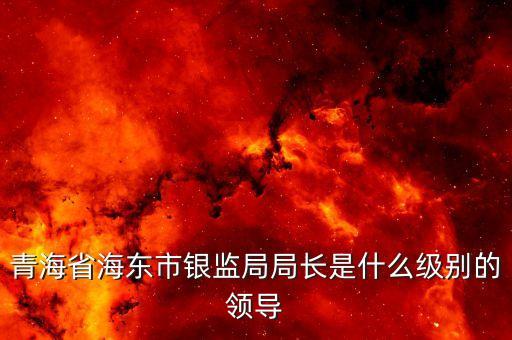 保監(jiān)會主席什么級別，青海省海東市銀監(jiān)局局長是什么級別的領(lǐng)導(dǎo)