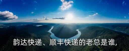  韻達(dá)快遞、順豐快遞的老總是誰,