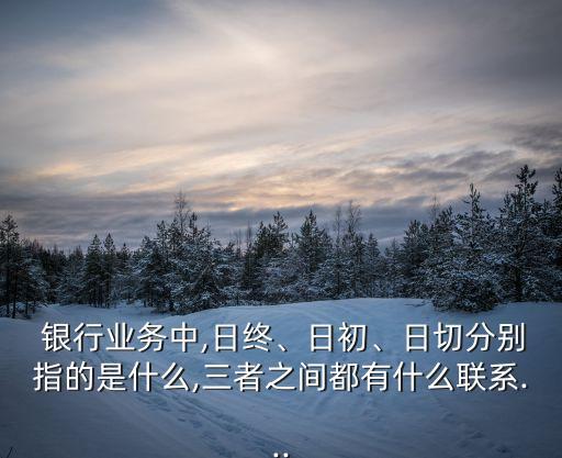  銀行業(yè)務(wù)中,日終、日初、日切分別指的是什么,三者之間都有什么聯(lián)系...