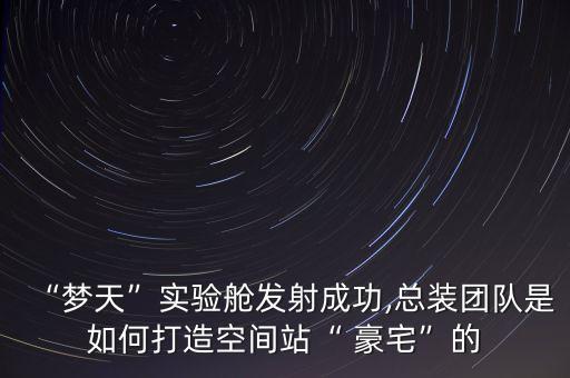 “夢天”實(shí)驗(yàn)艙發(fā)射成功,總裝團(tuán)隊是如何打造空間站“ 豪宅”的