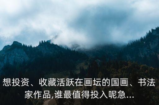 想投資、收藏活躍在畫壇的國畫、書法家作品,誰最值得投入呢急...