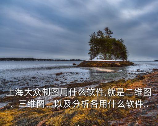 上海大眾制圖用什么軟件,就是二維圖、三維圖、以及分析各用什么軟件...