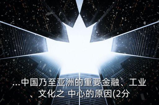...中國乃至亞洲的重要金融、工業(yè)、文化之 中心的原因(2分