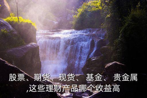 股票、期貨、現(xiàn)貨、 基金、 貴金屬,這些理財(cái)產(chǎn)品哪個(gè)收益高