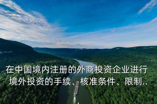 在中國(guó)境內(nèi)注冊(cè)的外商投資企業(yè)進(jìn)行 境外投資的手續(xù)、核準(zhǔn)條件、限制...