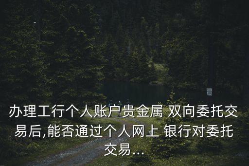 辦理工行個人賬戶貴金屬 雙向委托交易后,能否通過個人網上 銀行對委托交易...
