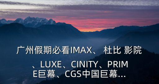 廣州假期必看IMAX、 杜比 影院、LUXE、CINITY、PRIME巨幕、CGS中國巨幕...